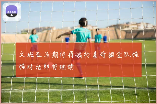 文班亚马期待再战约基奇掘金队强强对话即将继续