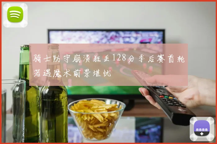 骑士防守崩溃狂丢128分季后赛首轮若遇魔术前景堪忧