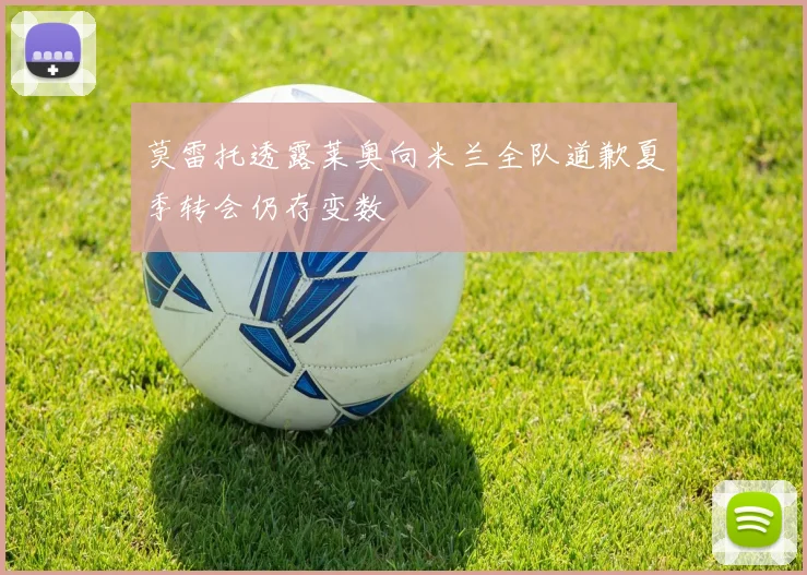 莫雷托透露莱奥向米兰全队道歉夏季转会仍存变数