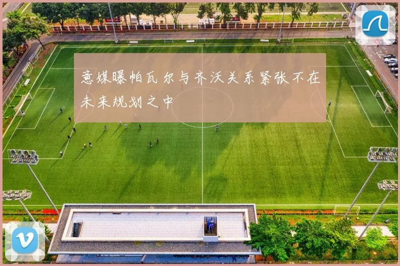 意媒曝帕瓦尔与齐沃关系紧张不在未来规划之中