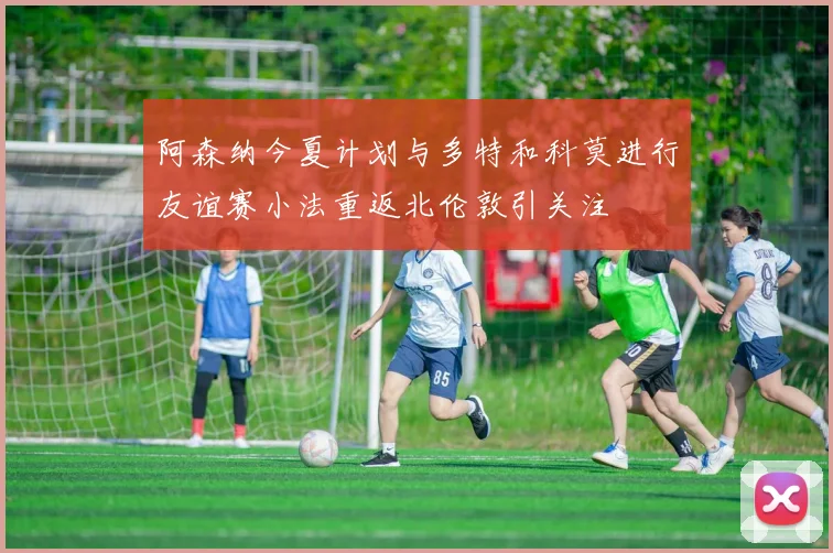 阿森纳今夏计划与多特和科莫进行友谊赛小法重返北伦敦引关注
