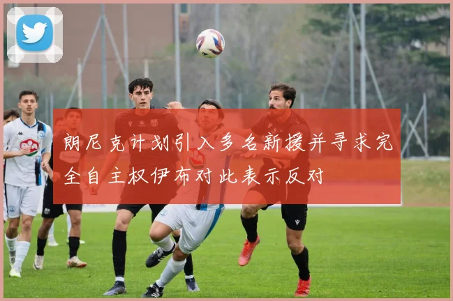 朗尼克计划引入多名新援并寻求完全自主权伊布对此表示反对