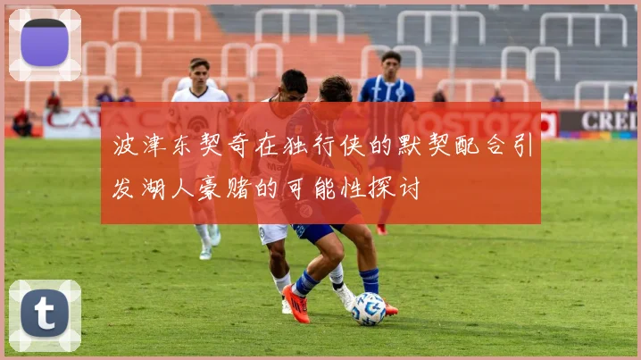 波津东契奇在独行侠的默契配合引发湖人豪赌的可能性探讨