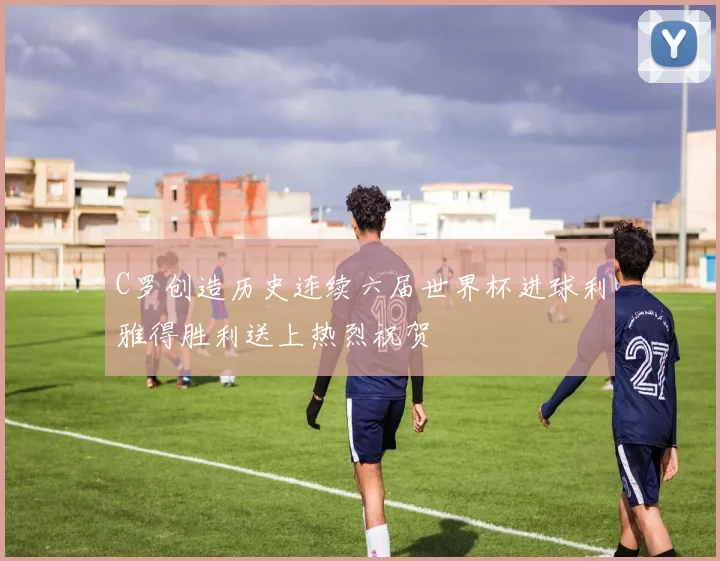 C罗创造历史连续六届世界杯进球利雅得胜利送上热烈祝贺