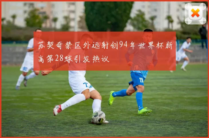 苏契奇禁区外远射创94年世界杯新高第28球引发热议