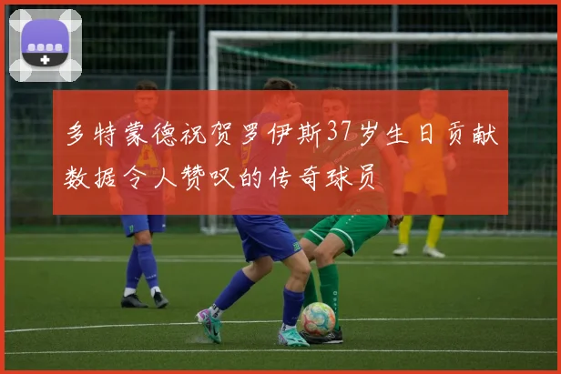 多特蒙德祝贺罗伊斯37岁生日贡献数据令人赞叹的传奇球员