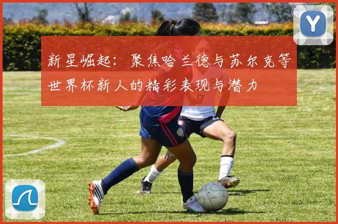 新星崛起：聚焦哈兰德与苏尔克等世界杯新人的精彩表现与潜力