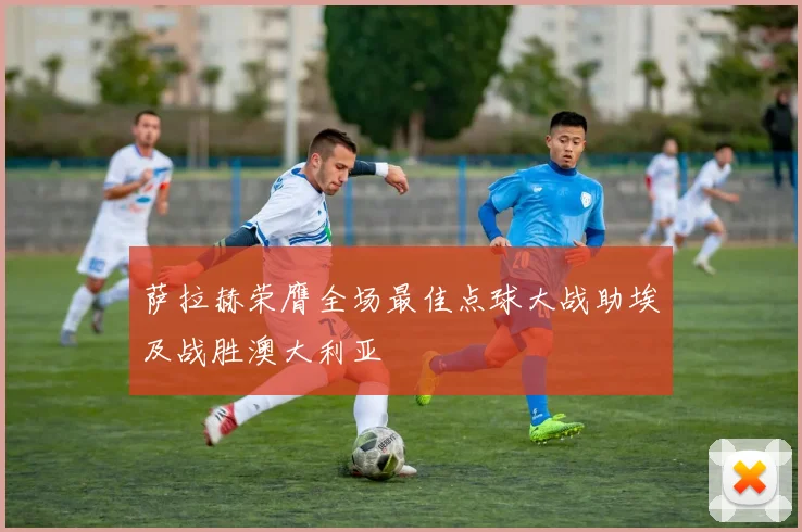 萨拉赫荣膺全场最佳点球大战助埃及战胜澳大利亚