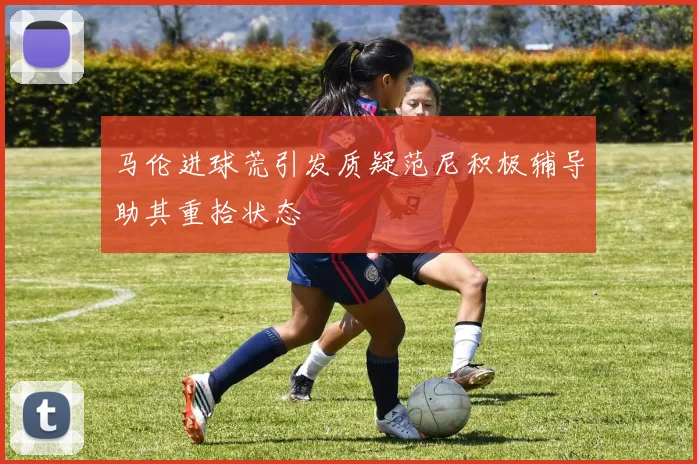 马伦进球荒引发质疑范尼积极辅导助其重拾状态