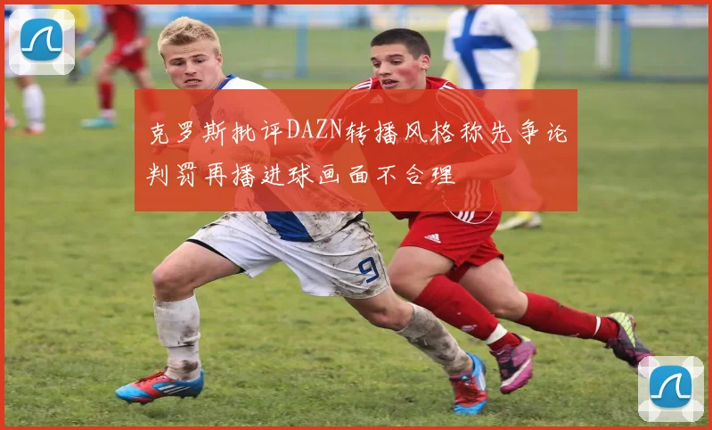 克罗斯批评DAZN转播风格称先争论判罚再播进球画面不合理
