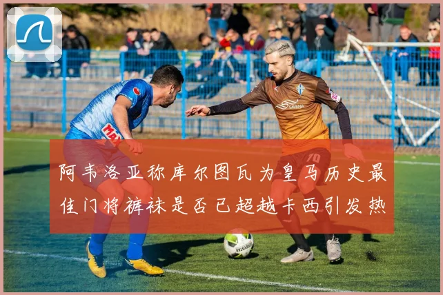 阿韦洛亚称库尔图瓦为皇马历史最佳门将裤袜是否已超越卡西引发热议