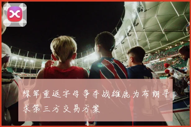 绿军重返字母争夺战雄鹿为布朗寻求第三方交易方案