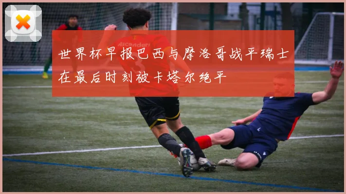 世界杯早报巴西与摩洛哥战平瑞士在最后时刻被卡塔尔绝平