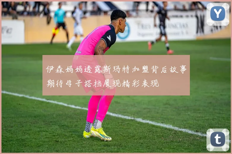 伊森妈妈透露斯玛特加盟背后故事期待母子搭档展现精彩表现