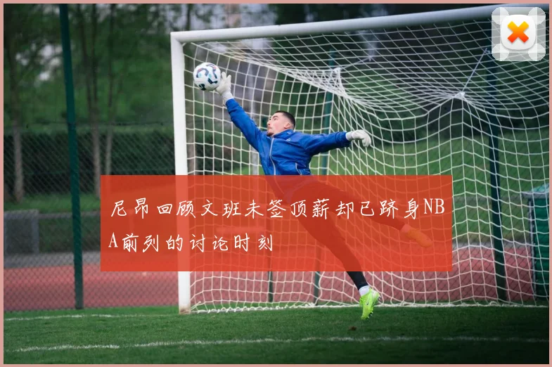 尼昂回顾文班未签顶薪却已跻身NBA前列的讨论时刻