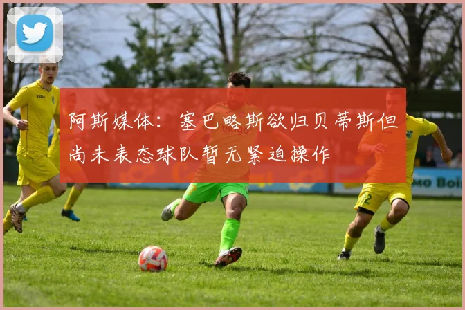 阿斯媒体：塞巴略斯欲归贝蒂斯但尚未表态球队暂无紧迫操作