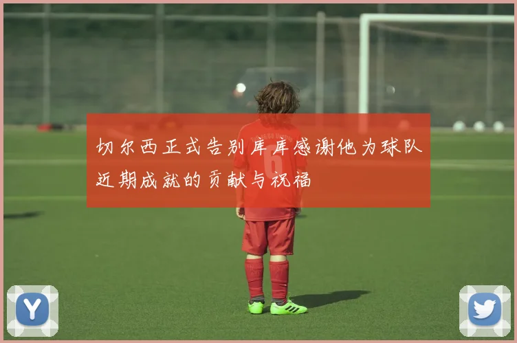 切尔西正式告别库库感谢他为球队近期成就的贡献与祝福