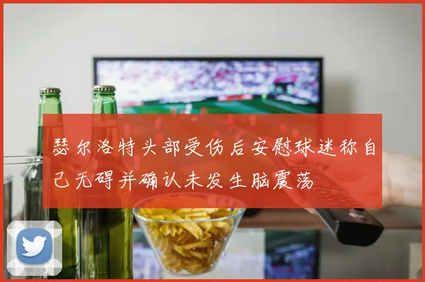 瑟尔洛特头部受伤后安慰球迷称自己无碍并确认未发生脑震荡