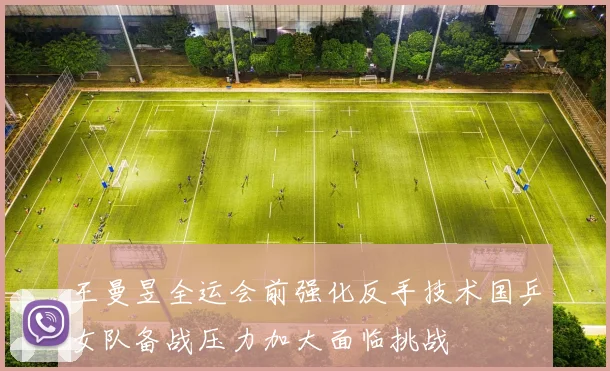 王曼昱全运会前强化反手技术国乒女队备战压力加大面临挑战