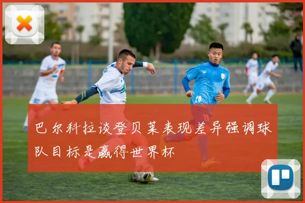 巴尔科拉谈登贝莱表现差异强调球队目标是赢得世界杯