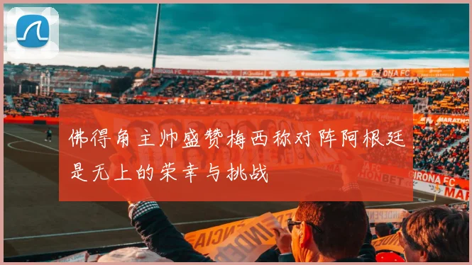 佛得角主帅盛赞梅西称对阵阿根廷是无上的荣幸与挑战