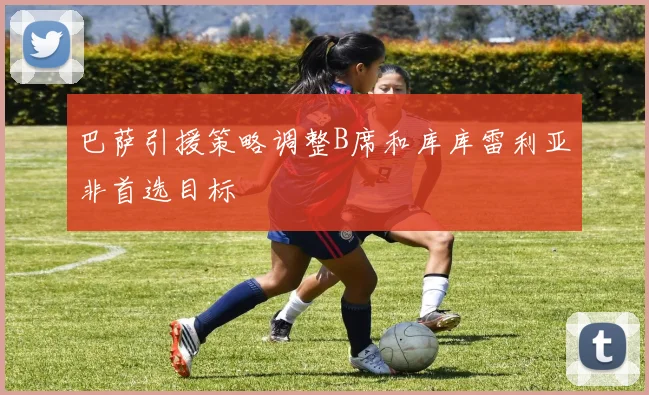 巴萨引援策略调整B席和库库雷利亚非首选目标