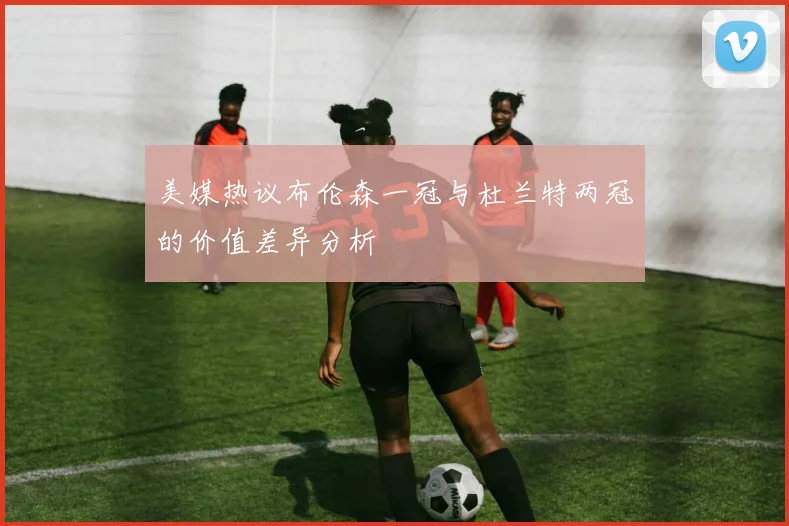 美媒热议布伦森一冠与杜兰特两冠的价值差异分析