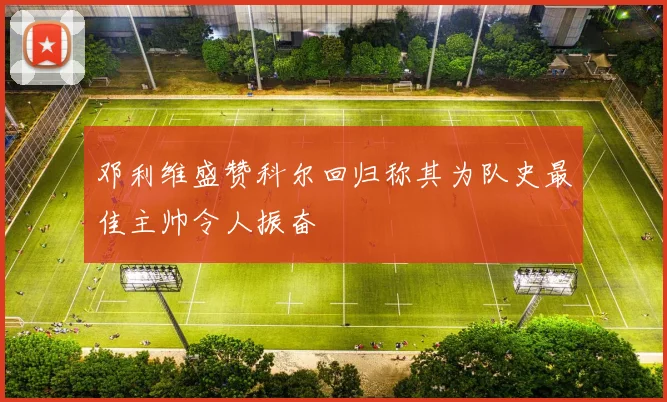 邓利维盛赞科尔回归称其为队史最佳主帅令人振奋