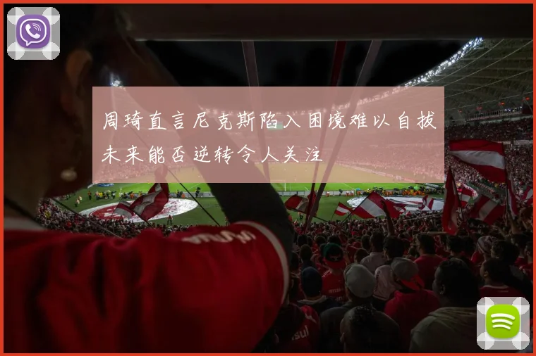 周琦直言尼克斯陷入困境难以自拔未来能否逆转令人关注