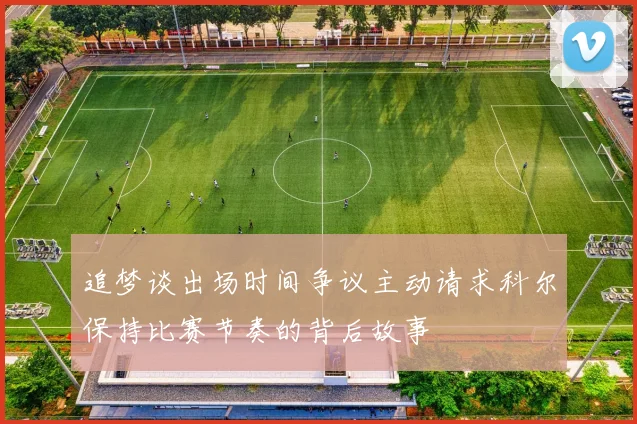 追梦谈出场时间争议主动请求科尔保持比赛节奏的背后故事