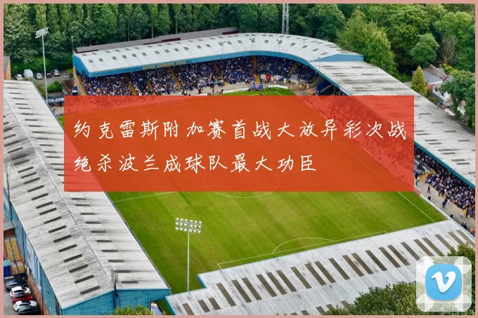 约克雷斯附加赛首战大放异彩次战绝杀波兰成球队最大功臣