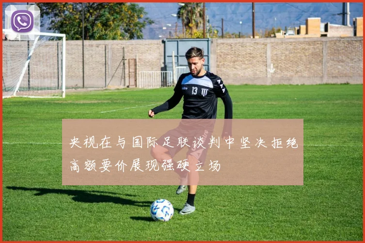 央视在与国际足联谈判中坚决拒绝高额要价展现强硬立场