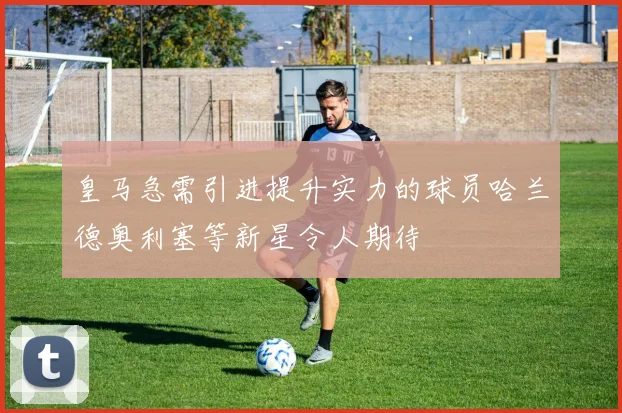 皇马急需引进提升实力的球员哈兰德奥利塞等新星令人期待