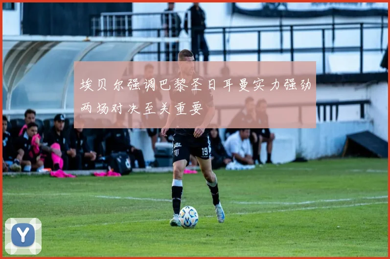 埃贝尔强调巴黎圣日耳曼实力强劲两场对决至关重要