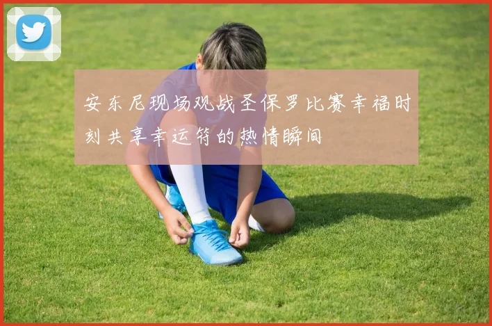 安东尼现场观战圣保罗比赛幸福时刻共享幸运符的热情瞬间